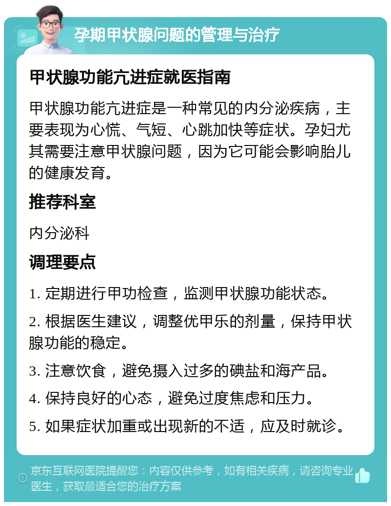 孕期甲状腺问题的管理与治疗 甲状腺功能亢进症就医指南 甲状腺功能亢进症是一种常见的内分泌疾病，主要表现为心慌、气短、心跳加快等症状。孕妇尤其需要注意甲状腺问题，因为它可能会影响胎儿的健康发育。 推荐科室 内分泌科 调理要点 1. 定期进行甲功检查，监测甲状腺功能状态。 2. 根据医生建议，调整优甲乐的剂量，保持甲状腺功能的稳定。 3. 注意饮食，避免摄入过多的碘盐和海产品。 4. 保持良好的心态，避免过度焦虑和压力。 5. 如果症状加重或出现新的不适，应及时就诊。