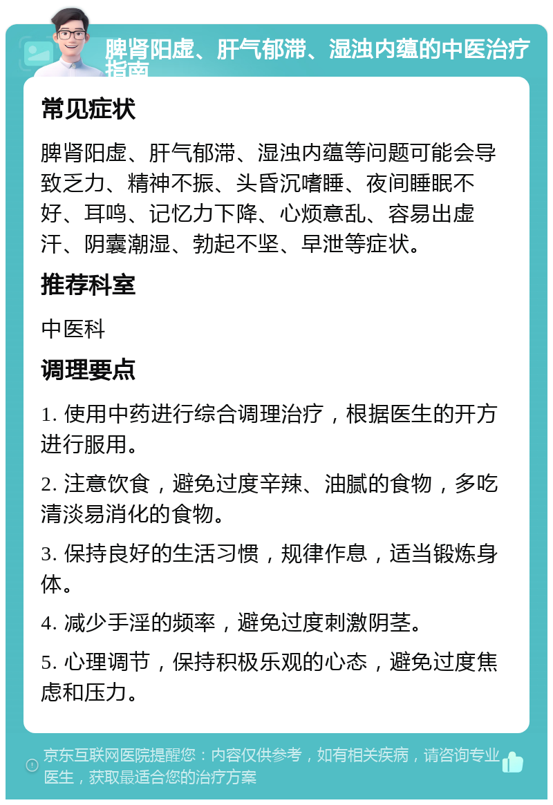 脾肾阳虚、肝气郁滞、湿浊内蕴的中医治疗指南 常见症状 脾肾阳虚、肝气郁滞、湿浊内蕴等问题可能会导致乏力、精神不振、头昏沉嗜睡、夜间睡眠不好、耳鸣、记忆力下降、心烦意乱、容易出虚汗、阴囊潮湿、勃起不坚、早泄等症状。 推荐科室 中医科 调理要点 1. 使用中药进行综合调理治疗，根据医生的开方进行服用。 2. 注意饮食，避免过度辛辣、油腻的食物，多吃清淡易消化的食物。 3. 保持良好的生活习惯，规律作息，适当锻炼身体。 4. 减少手淫的频率，避免过度刺激阴茎。 5. 心理调节，保持积极乐观的心态，避免过度焦虑和压力。