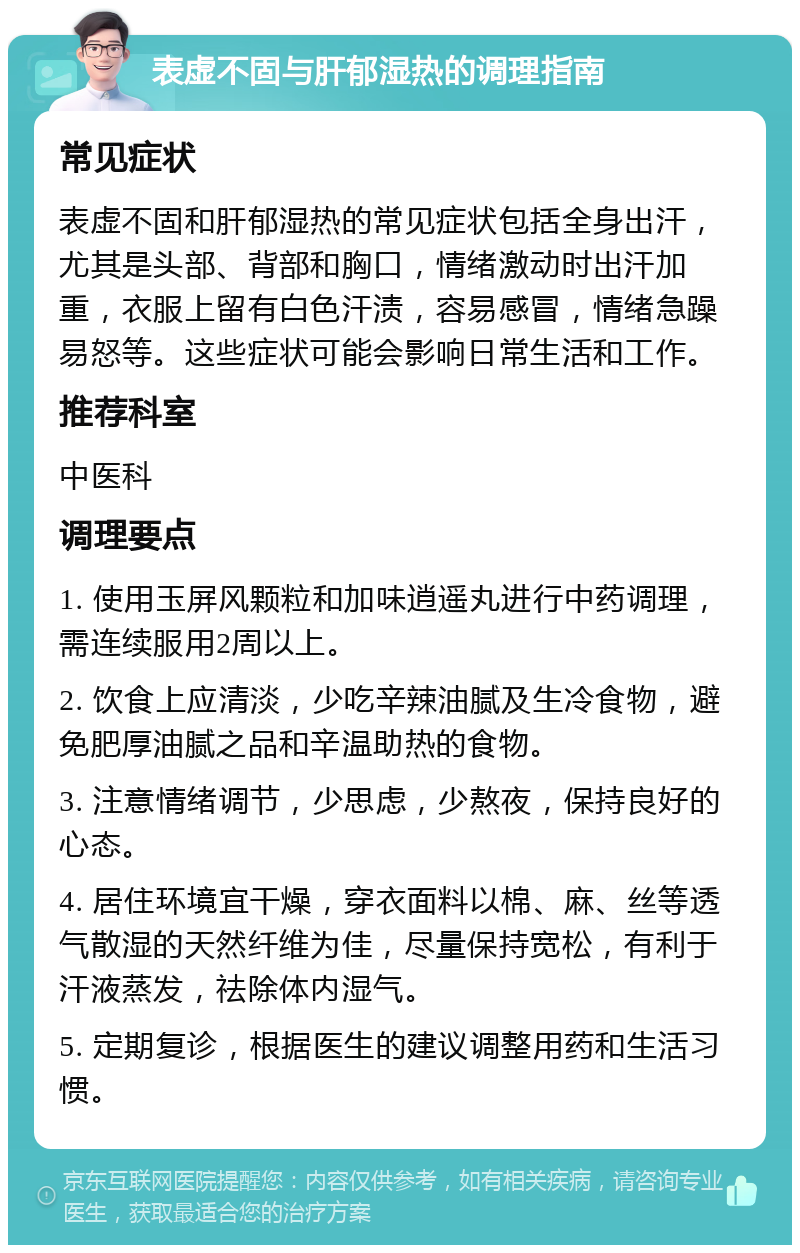 表虚不固与肝郁湿热的调理指南 常见症状 表虚不固和肝郁湿热的常见症状包括全身出汗，尤其是头部、背部和胸口，情绪激动时出汗加重，衣服上留有白色汗渍，容易感冒，情绪急躁易怒等。这些症状可能会影响日常生活和工作。 推荐科室 中医科 调理要点 1. 使用玉屏风颗粒和加味逍遥丸进行中药调理，需连续服用2周以上。 2. 饮食上应清淡，少吃辛辣油腻及生冷食物，避免肥厚油腻之品和辛温助热的食物。 3. 注意情绪调节，少思虑，少熬夜，保持良好的心态。 4. 居住环境宜干燥，穿衣面料以棉、麻、丝等透气散湿的天然纤维为佳，尽量保持宽松，有利于汗液蒸发，祛除体内湿气。 5. 定期复诊，根据医生的建议调整用药和生活习惯。