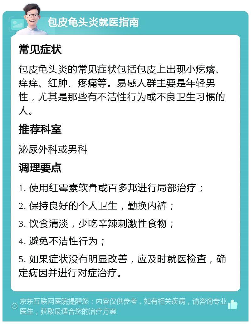 包皮龟头炎就医指南 常见症状 包皮龟头炎的常见症状包括包皮上出现小疙瘩、痒痒、红肿、疼痛等。易感人群主要是年轻男性，尤其是那些有不洁性行为或不良卫生习惯的人。 推荐科室 泌尿外科或男科 调理要点 1. 使用红霉素软膏或百多邦进行局部治疗； 2. 保持良好的个人卫生，勤换内裤； 3. 饮食清淡，少吃辛辣刺激性食物； 4. 避免不洁性行为； 5. 如果症状没有明显改善，应及时就医检查，确定病因并进行对症治疗。