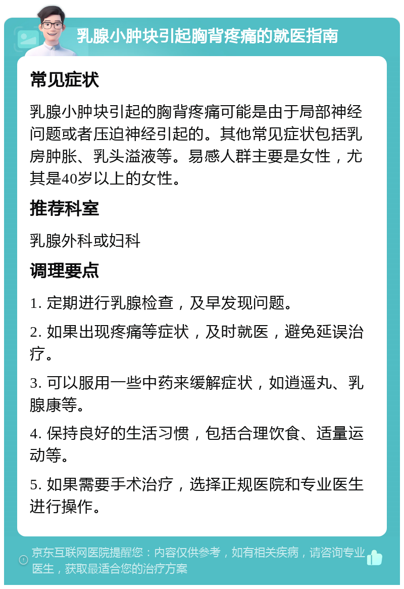 乳腺小肿块引起胸背疼痛的就医指南 常见症状 乳腺小肿块引起的胸背疼痛可能是由于局部神经问题或者压迫神经引起的。其他常见症状包括乳房肿胀、乳头溢液等。易感人群主要是女性，尤其是40岁以上的女性。 推荐科室 乳腺外科或妇科 调理要点 1. 定期进行乳腺检查，及早发现问题。 2. 如果出现疼痛等症状，及时就医，避免延误治疗。 3. 可以服用一些中药来缓解症状，如逍遥丸、乳腺康等。 4. 保持良好的生活习惯，包括合理饮食、适量运动等。 5. 如果需要手术治疗，选择正规医院和专业医生进行操作。