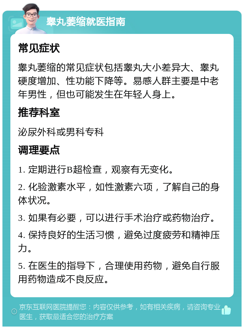 睾丸萎缩就医指南 常见症状 睾丸萎缩的常见症状包括睾丸大小差异大、睾丸硬度增加、性功能下降等。易感人群主要是中老年男性，但也可能发生在年轻人身上。 推荐科室 泌尿外科或男科专科 调理要点 1. 定期进行B超检查，观察有无变化。 2. 化验激素水平，如性激素六项，了解自己的身体状况。 3. 如果有必要，可以进行手术治疗或药物治疗。 4. 保持良好的生活习惯，避免过度疲劳和精神压力。 5. 在医生的指导下，合理使用药物，避免自行服用药物造成不良反应。