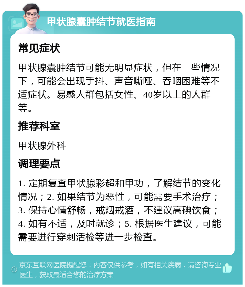 甲状腺囊肿结节就医指南 常见症状 甲状腺囊肿结节可能无明显症状，但在一些情况下，可能会出现手抖、声音嘶哑、吞咽困难等不适症状。易感人群包括女性、40岁以上的人群等。 推荐科室 甲状腺外科 调理要点 1. 定期复查甲状腺彩超和甲功，了解结节的变化情况；2. 如果结节为恶性，可能需要手术治疗；3. 保持心情舒畅，戒烟戒酒，不建议高碘饮食；4. 如有不适，及时就诊；5. 根据医生建议，可能需要进行穿刺活检等进一步检查。