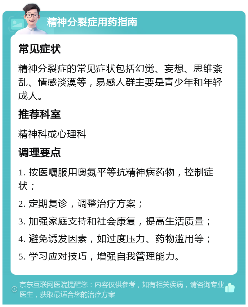 精神分裂症用药指南 常见症状 精神分裂症的常见症状包括幻觉、妄想、思维紊乱、情感淡漠等，易感人群主要是青少年和年轻成人。 推荐科室 精神科或心理科 调理要点 1. 按医嘱服用奥氮平等抗精神病药物，控制症状； 2. 定期复诊，调整治疗方案； 3. 加强家庭支持和社会康复，提高生活质量； 4. 避免诱发因素，如过度压力、药物滥用等； 5. 学习应对技巧，增强自我管理能力。