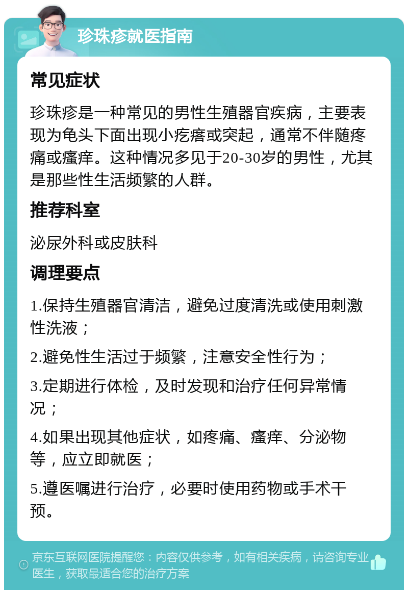 珍珠疹就医指南 常见症状 珍珠疹是一种常见的男性生殖器官疾病，主要表现为龟头下面出现小疙瘩或突起，通常不伴随疼痛或瘙痒。这种情况多见于20-30岁的男性，尤其是那些性生活频繁的人群。 推荐科室 泌尿外科或皮肤科 调理要点 1.保持生殖器官清洁，避免过度清洗或使用刺激性洗液； 2.避免性生活过于频繁，注意安全性行为； 3.定期进行体检，及时发现和治疗任何异常情况； 4.如果出现其他症状，如疼痛、瘙痒、分泌物等，应立即就医； 5.遵医嘱进行治疗，必要时使用药物或手术干预。