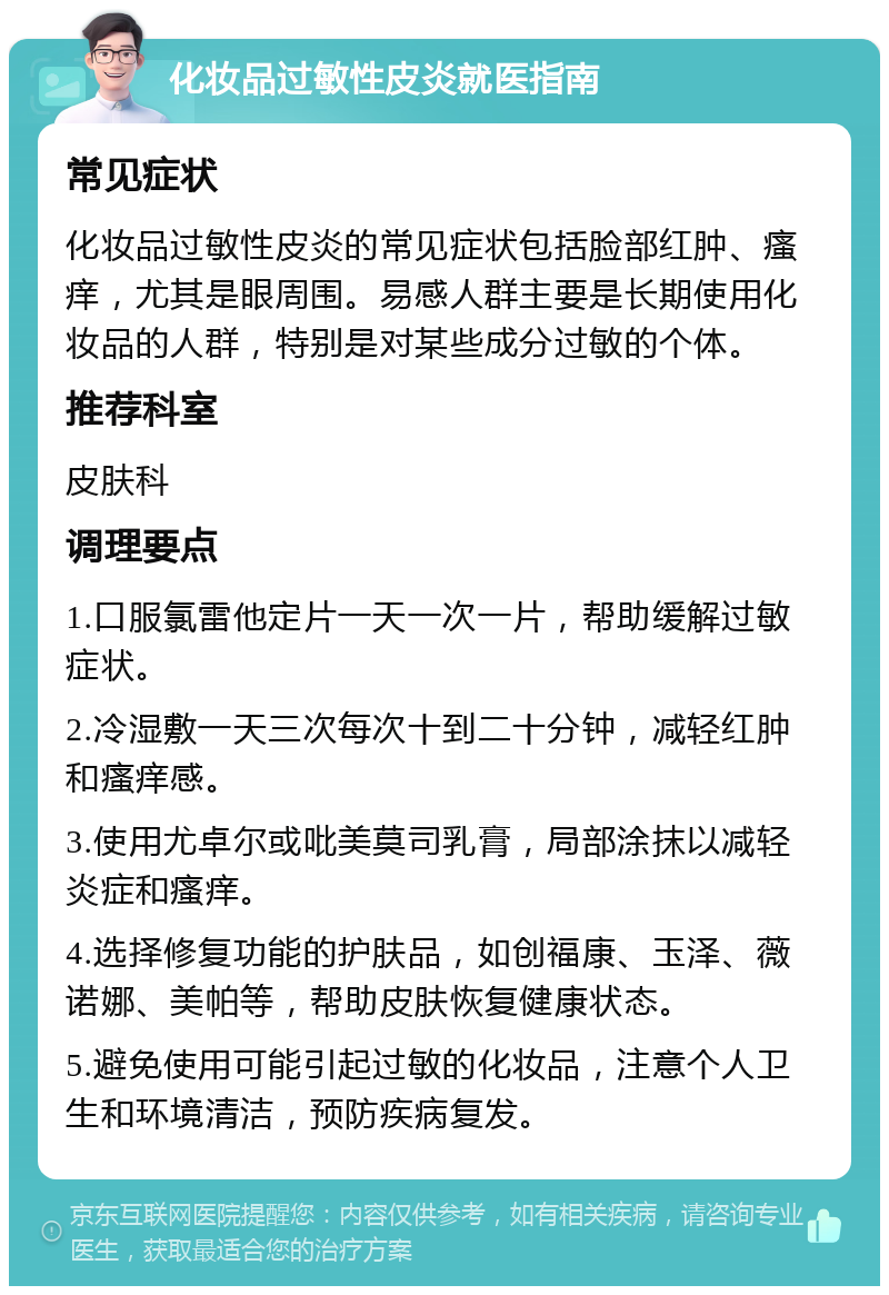 化妆品过敏性皮炎就医指南 常见症状 化妆品过敏性皮炎的常见症状包括脸部红肿、瘙痒，尤其是眼周围。易感人群主要是长期使用化妆品的人群，特别是对某些成分过敏的个体。 推荐科室 皮肤科 调理要点 1.口服氯雷他定片一天一次一片，帮助缓解过敏症状。 2.冷湿敷一天三次每次十到二十分钟，减轻红肿和瘙痒感。 3.使用尤卓尔或吡美莫司乳膏，局部涂抹以减轻炎症和瘙痒。 4.选择修复功能的护肤品，如创福康、玉泽、薇诺娜、美帕等，帮助皮肤恢复健康状态。 5.避免使用可能引起过敏的化妆品，注意个人卫生和环境清洁，预防疾病复发。