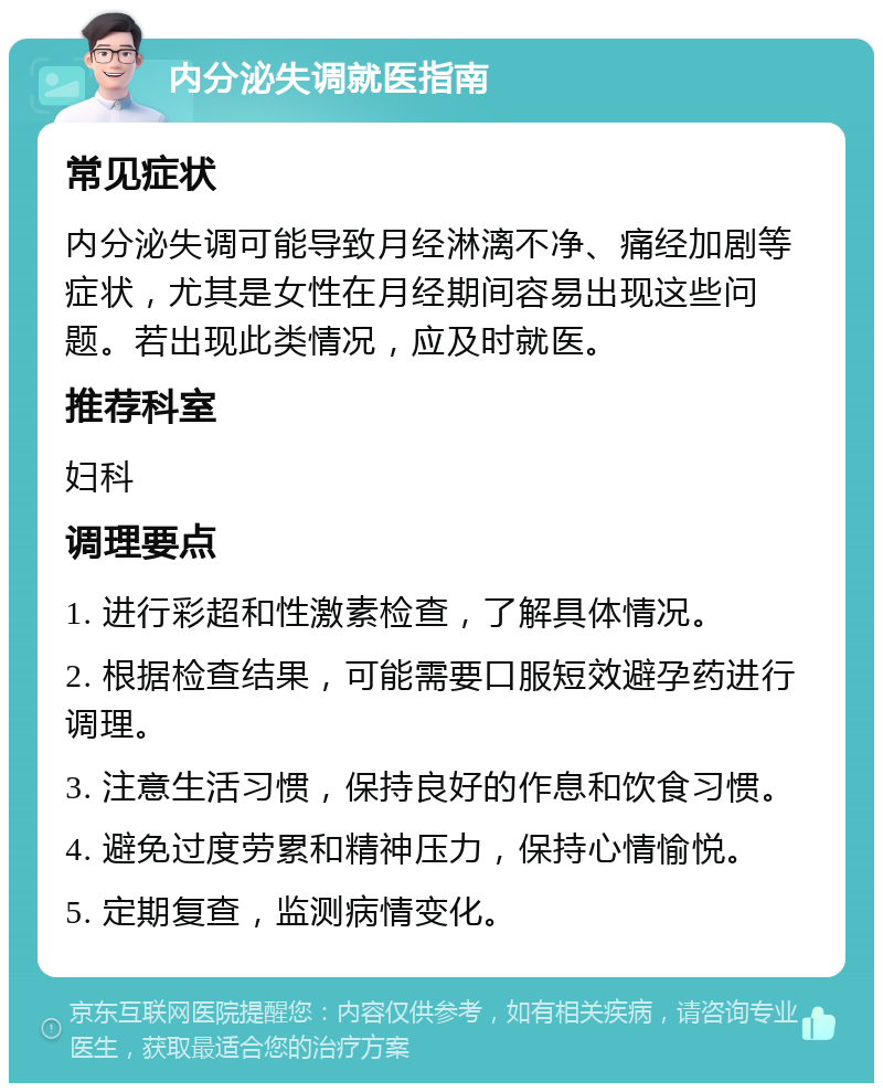 内分泌失调就医指南 常见症状 内分泌失调可能导致月经淋漓不净、痛经加剧等症状，尤其是女性在月经期间容易出现这些问题。若出现此类情况，应及时就医。 推荐科室 妇科 调理要点 1. 进行彩超和性激素检查，了解具体情况。 2. 根据检查结果，可能需要口服短效避孕药进行调理。 3. 注意生活习惯，保持良好的作息和饮食习惯。 4. 避免过度劳累和精神压力，保持心情愉悦。 5. 定期复查，监测病情变化。