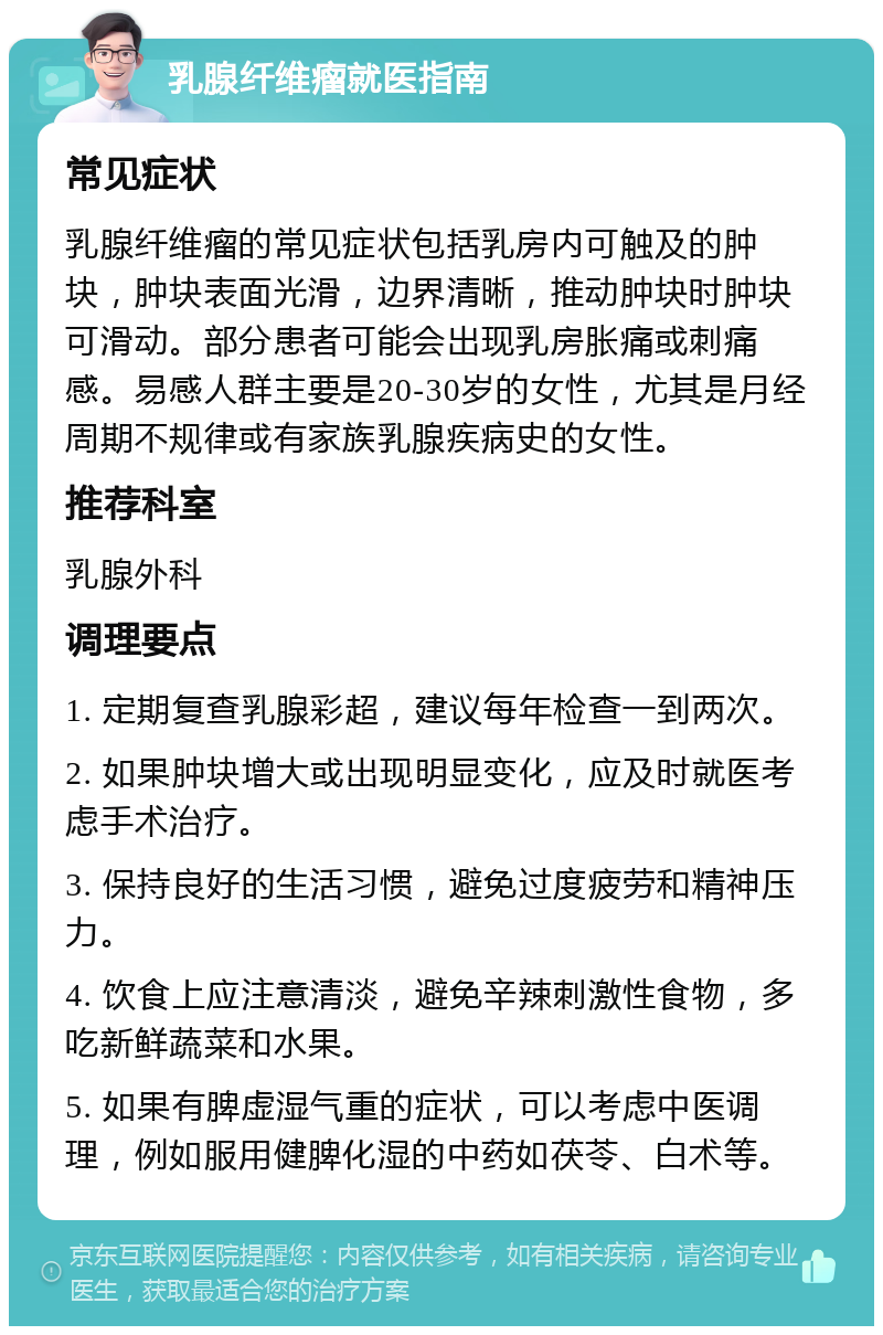 乳腺纤维瘤就医指南 常见症状 乳腺纤维瘤的常见症状包括乳房内可触及的肿块，肿块表面光滑，边界清晰，推动肿块时肿块可滑动。部分患者可能会出现乳房胀痛或刺痛感。易感人群主要是20-30岁的女性，尤其是月经周期不规律或有家族乳腺疾病史的女性。 推荐科室 乳腺外科 调理要点 1. 定期复查乳腺彩超，建议每年检查一到两次。 2. 如果肿块增大或出现明显变化，应及时就医考虑手术治疗。 3. 保持良好的生活习惯，避免过度疲劳和精神压力。 4. 饮食上应注意清淡，避免辛辣刺激性食物，多吃新鲜蔬菜和水果。 5. 如果有脾虚湿气重的症状，可以考虑中医调理，例如服用健脾化湿的中药如茯苓、白术等。