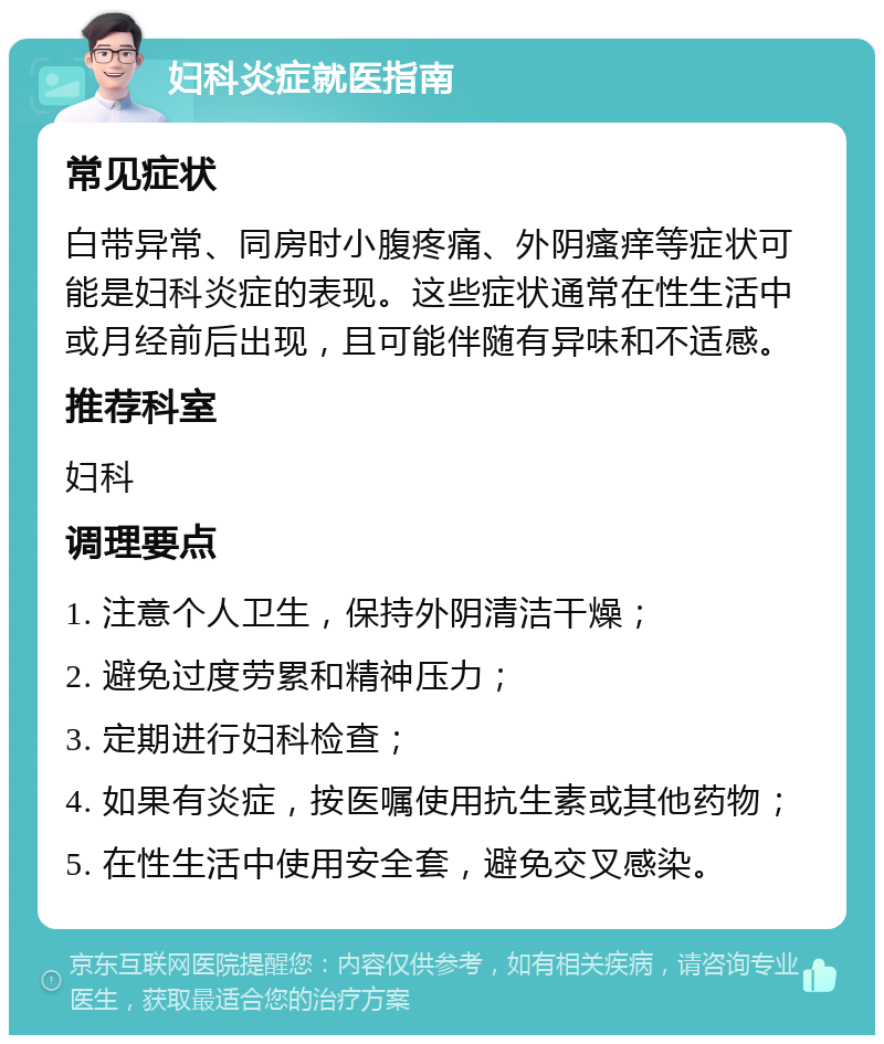 妇科炎症就医指南 常见症状 白带异常、同房时小腹疼痛、外阴瘙痒等症状可能是妇科炎症的表现。这些症状通常在性生活中或月经前后出现，且可能伴随有异味和不适感。 推荐科室 妇科 调理要点 1. 注意个人卫生，保持外阴清洁干燥； 2. 避免过度劳累和精神压力； 3. 定期进行妇科检查； 4. 如果有炎症，按医嘱使用抗生素或其他药物； 5. 在性生活中使用安全套，避免交叉感染。