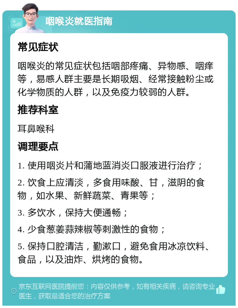 咽喉炎就医指南 常见症状 咽喉炎的常见症状包括咽部疼痛、异物感、咽痒等，易感人群主要是长期吸烟、经常接触粉尘或化学物质的人群，以及免疫力较弱的人群。 推荐科室 耳鼻喉科 调理要点 1. 使用咽炎片和蒲地蓝消炎口服液进行治疗； 2. 饮食上应清淡，多食用味酸、甘，滋阴的食物，如水果、新鲜蔬菜、青果等； 3. 多饮水，保持大便通畅； 4. 少食葱姜蒜辣椒等刺激性的食物； 5. 保持口腔清洁，勤漱口，避免食用冰凉饮料、食品，以及油炸、烘烤的食物。