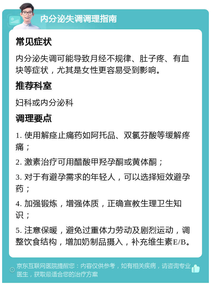 内分泌失调调理指南 常见症状 内分泌失调可能导致月经不规律、肚子疼、有血块等症状，尤其是女性更容易受到影响。 推荐科室 妇科或内分泌科 调理要点 1. 使用解痉止痛药如阿托品、双氯芬酸等缓解疼痛； 2. 激素治疗可用醋酸甲羟孕酮或黄体酮； 3. 对于有避孕需求的年轻人，可以选择短效避孕药； 4. 加强锻炼，增强体质，正确宣教生理卫生知识； 5. 注意保暖，避免过重体力劳动及剧烈运动，调整饮食结构，增加奶制品摄入，补充维生素E/B。