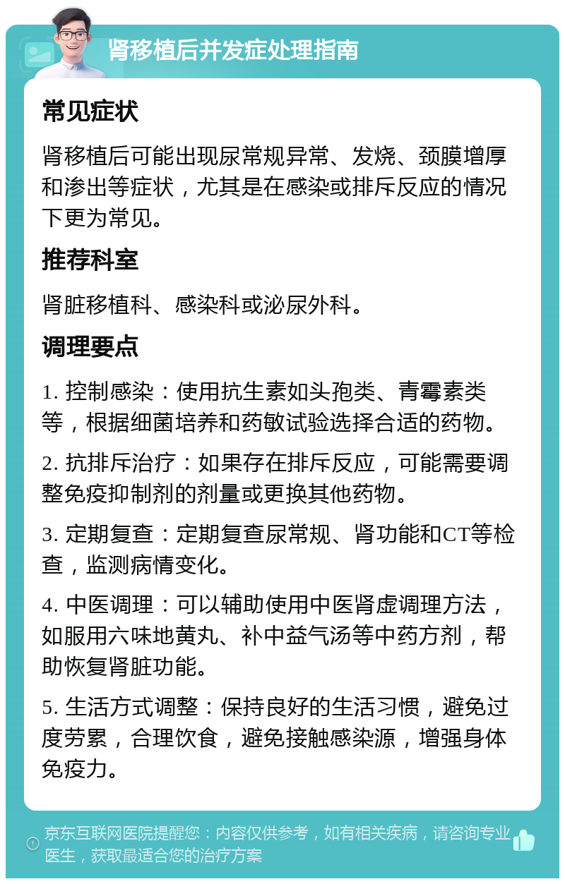 肾移植后并发症处理指南 常见症状 肾移植后可能出现尿常规异常、发烧、颈膜增厚和渗出等症状，尤其是在感染或排斥反应的情况下更为常见。 推荐科室 肾脏移植科、感染科或泌尿外科。 调理要点 1. 控制感染：使用抗生素如头孢类、青霉素类等，根据细菌培养和药敏试验选择合适的药物。 2. 抗排斥治疗：如果存在排斥反应，可能需要调整免疫抑制剂的剂量或更换其他药物。 3. 定期复查：定期复查尿常规、肾功能和CT等检查，监测病情变化。 4. 中医调理：可以辅助使用中医肾虚调理方法，如服用六味地黄丸、补中益气汤等中药方剂，帮助恢复肾脏功能。 5. 生活方式调整：保持良好的生活习惯，避免过度劳累，合理饮食，避免接触感染源，增强身体免疫力。