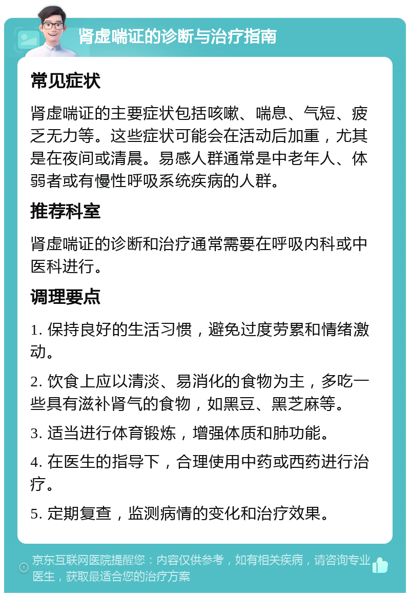 肾虚喘证的诊断与治疗指南 常见症状 肾虚喘证的主要症状包括咳嗽、喘息、气短、疲乏无力等。这些症状可能会在活动后加重，尤其是在夜间或清晨。易感人群通常是中老年人、体弱者或有慢性呼吸系统疾病的人群。 推荐科室 肾虚喘证的诊断和治疗通常需要在呼吸内科或中医科进行。 调理要点 1. 保持良好的生活习惯，避免过度劳累和情绪激动。 2. 饮食上应以清淡、易消化的食物为主，多吃一些具有滋补肾气的食物，如黑豆、黑芝麻等。 3. 适当进行体育锻炼，增强体质和肺功能。 4. 在医生的指导下，合理使用中药或西药进行治疗。 5. 定期复查，监测病情的变化和治疗效果。