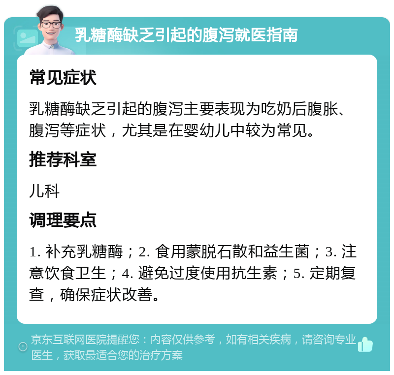 乳糖酶缺乏引起的腹泻就医指南 常见症状 乳糖酶缺乏引起的腹泻主要表现为吃奶后腹胀、腹泻等症状，尤其是在婴幼儿中较为常见。 推荐科室 儿科 调理要点 1. 补充乳糖酶；2. 食用蒙脱石散和益生菌；3. 注意饮食卫生；4. 避免过度使用抗生素；5. 定期复查，确保症状改善。