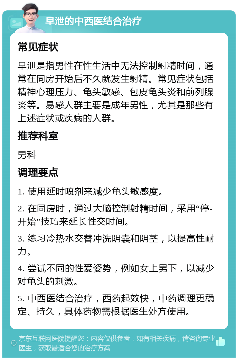 早泄的中西医结合治疗 常见症状 早泄是指男性在性生活中无法控制射精时间，通常在同房开始后不久就发生射精。常见症状包括精神心理压力、龟头敏感、包皮龟头炎和前列腺炎等。易感人群主要是成年男性，尤其是那些有上述症状或疾病的人群。 推荐科室 男科 调理要点 1. 使用延时喷剂来减少龟头敏感度。 2. 在同房时，通过大脑控制射精时间，采用“停-开始”技巧来延长性交时间。 3. 练习冷热水交替冲洗阴囊和阴茎，以提高性耐力。 4. 尝试不同的性爱姿势，例如女上男下，以减少对龟头的刺激。 5. 中西医结合治疗，西药起效快，中药调理更稳定、持久，具体药物需根据医生处方使用。