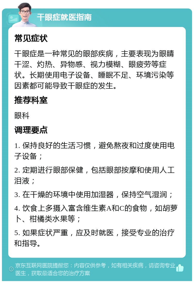 干眼症就医指南 常见症状 干眼症是一种常见的眼部疾病，主要表现为眼睛干涩、灼热、异物感、视力模糊、眼疲劳等症状。长期使用电子设备、睡眠不足、环境污染等因素都可能导致干眼症的发生。 推荐科室 眼科 调理要点 1. 保持良好的生活习惯，避免熬夜和过度使用电子设备； 2. 定期进行眼部保健，包括眼部按摩和使用人工泪液； 3. 在干燥的环境中使用加湿器，保持空气湿润； 4. 饮食上多摄入富含维生素A和C的食物，如胡萝卜、柑橘类水果等； 5. 如果症状严重，应及时就医，接受专业的治疗和指导。