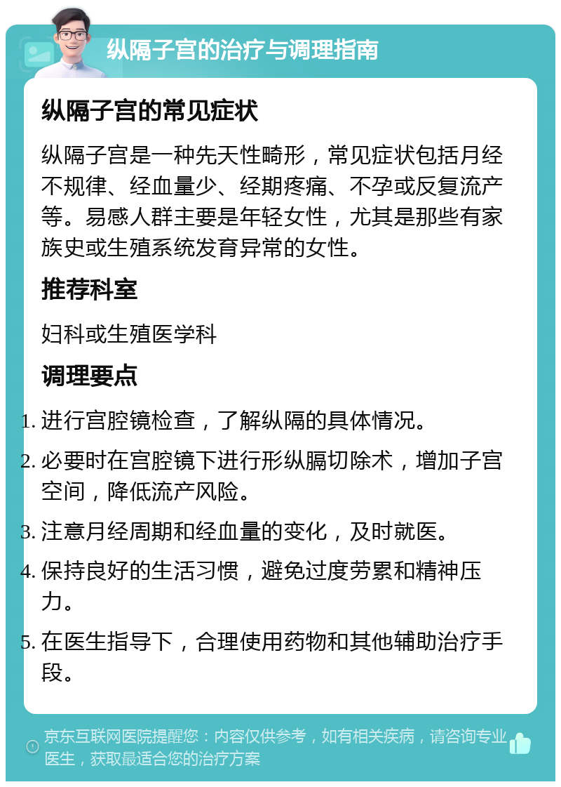 纵隔子宫的治疗与调理指南 纵隔子宫的常见症状 纵隔子宫是一种先天性畸形，常见症状包括月经不规律、经血量少、经期疼痛、不孕或反复流产等。易感人群主要是年轻女性，尤其是那些有家族史或生殖系统发育异常的女性。 推荐科室 妇科或生殖医学科 调理要点 进行宫腔镜检查，了解纵隔的具体情况。 必要时在宫腔镜下进行形纵膈切除术，增加子宫空间，降低流产风险。 注意月经周期和经血量的变化，及时就医。 保持良好的生活习惯，避免过度劳累和精神压力。 在医生指导下，合理使用药物和其他辅助治疗手段。