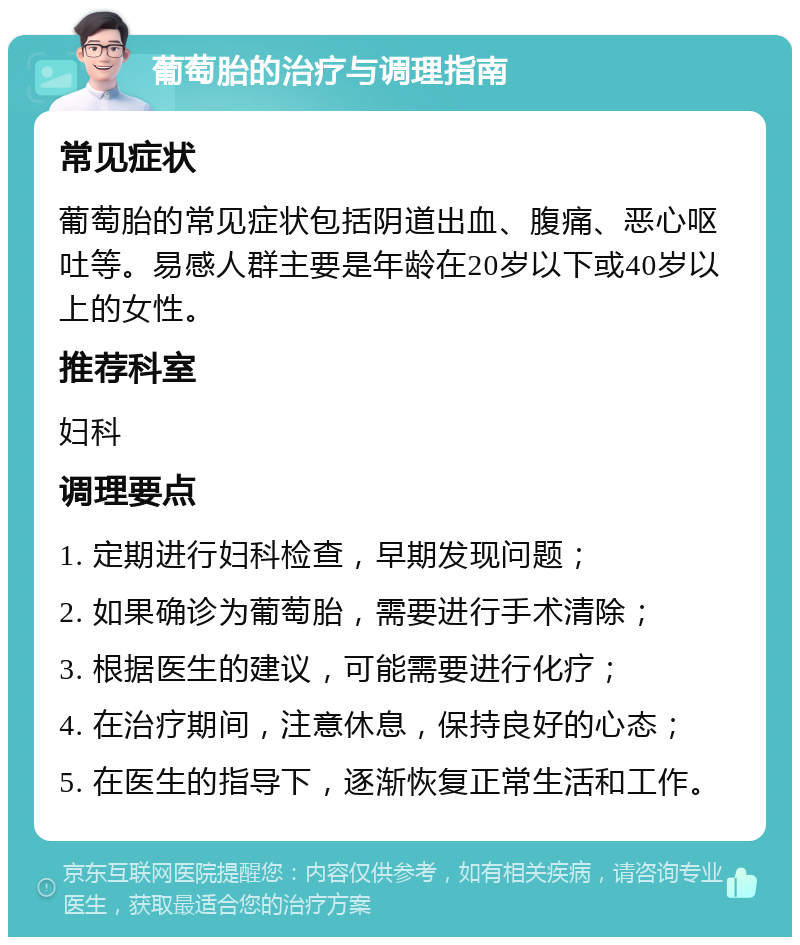 葡萄胎的治疗与调理指南 常见症状 葡萄胎的常见症状包括阴道出血、腹痛、恶心呕吐等。易感人群主要是年龄在20岁以下或40岁以上的女性。 推荐科室 妇科 调理要点 1. 定期进行妇科检查，早期发现问题； 2. 如果确诊为葡萄胎，需要进行手术清除； 3. 根据医生的建议，可能需要进行化疗； 4. 在治疗期间，注意休息，保持良好的心态； 5. 在医生的指导下，逐渐恢复正常生活和工作。