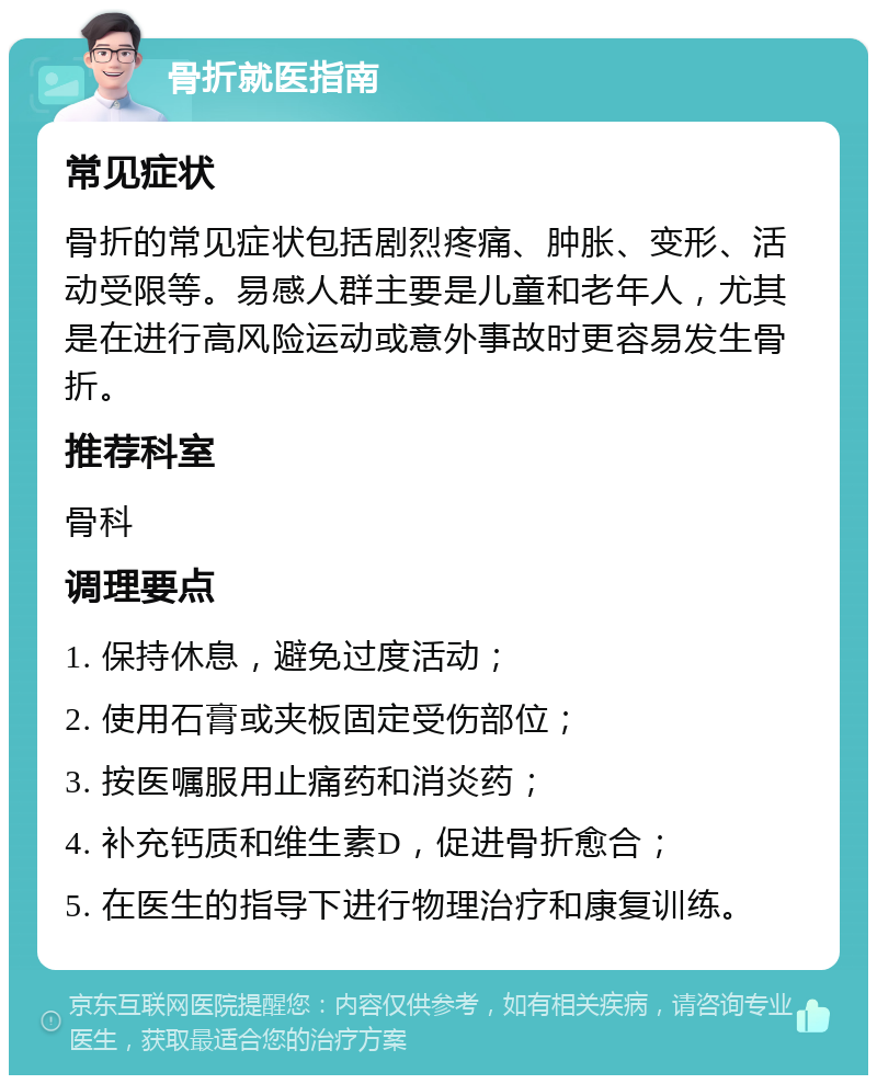 骨折就医指南 常见症状 骨折的常见症状包括剧烈疼痛、肿胀、变形、活动受限等。易感人群主要是儿童和老年人，尤其是在进行高风险运动或意外事故时更容易发生骨折。 推荐科室 骨科 调理要点 1. 保持休息，避免过度活动； 2. 使用石膏或夹板固定受伤部位； 3. 按医嘱服用止痛药和消炎药； 4. 补充钙质和维生素D，促进骨折愈合； 5. 在医生的指导下进行物理治疗和康复训练。