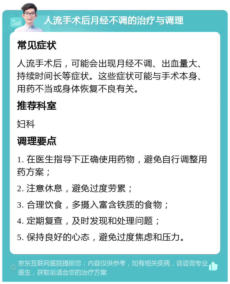 人流手术后月经不调的治疗与调理 常见症状 人流手术后，可能会出现月经不调、出血量大、持续时间长等症状。这些症状可能与手术本身、用药不当或身体恢复不良有关。 推荐科室 妇科 调理要点 1. 在医生指导下正确使用药物，避免自行调整用药方案； 2. 注意休息，避免过度劳累； 3. 合理饮食，多摄入富含铁质的食物； 4. 定期复查，及时发现和处理问题； 5. 保持良好的心态，避免过度焦虑和压力。