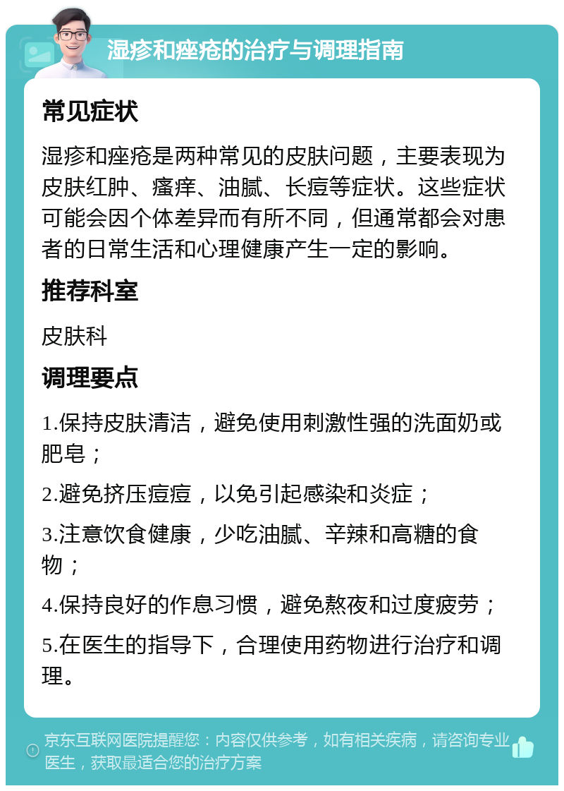 湿疹和痤疮的治疗与调理指南 常见症状 湿疹和痤疮是两种常见的皮肤问题，主要表现为皮肤红肿、瘙痒、油腻、长痘等症状。这些症状可能会因个体差异而有所不同，但通常都会对患者的日常生活和心理健康产生一定的影响。 推荐科室 皮肤科 调理要点 1.保持皮肤清洁，避免使用刺激性强的洗面奶或肥皂； 2.避免挤压痘痘，以免引起感染和炎症； 3.注意饮食健康，少吃油腻、辛辣和高糖的食物； 4.保持良好的作息习惯，避免熬夜和过度疲劳； 5.在医生的指导下，合理使用药物进行治疗和调理。