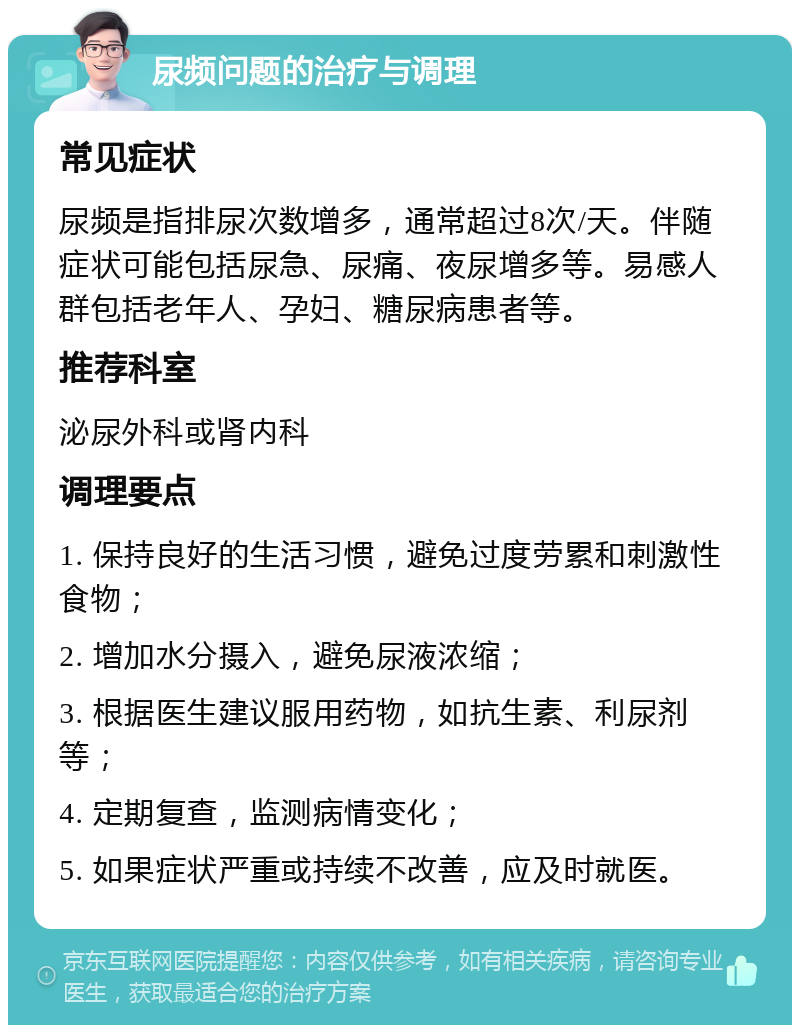 尿频问题的治疗与调理 常见症状 尿频是指排尿次数增多，通常超过8次/天。伴随症状可能包括尿急、尿痛、夜尿增多等。易感人群包括老年人、孕妇、糖尿病患者等。 推荐科室 泌尿外科或肾内科 调理要点 1. 保持良好的生活习惯，避免过度劳累和刺激性食物； 2. 增加水分摄入，避免尿液浓缩； 3. 根据医生建议服用药物，如抗生素、利尿剂等； 4. 定期复查，监测病情变化； 5. 如果症状严重或持续不改善，应及时就医。