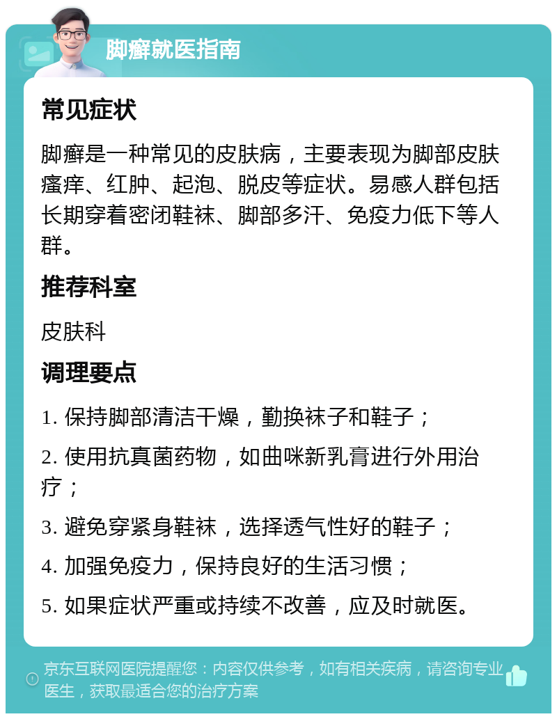 脚癣就医指南 常见症状 脚癣是一种常见的皮肤病，主要表现为脚部皮肤瘙痒、红肿、起泡、脱皮等症状。易感人群包括长期穿着密闭鞋袜、脚部多汗、免疫力低下等人群。 推荐科室 皮肤科 调理要点 1. 保持脚部清洁干燥，勤换袜子和鞋子； 2. 使用抗真菌药物，如曲咪新乳膏进行外用治疗； 3. 避免穿紧身鞋袜，选择透气性好的鞋子； 4. 加强免疫力，保持良好的生活习惯； 5. 如果症状严重或持续不改善，应及时就医。