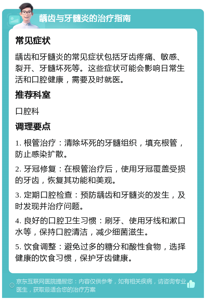 龋齿与牙髓炎的治疗指南 常见症状 龋齿和牙髓炎的常见症状包括牙齿疼痛、敏感、裂开、牙髓坏死等。这些症状可能会影响日常生活和口腔健康，需要及时就医。 推荐科室 口腔科 调理要点 1. 根管治疗：清除坏死的牙髓组织，填充根管，防止感染扩散。 2. 牙冠修复：在根管治疗后，使用牙冠覆盖受损的牙齿，恢复其功能和美观。 3. 定期口腔检查：预防龋齿和牙髓炎的发生，及时发现并治疗问题。 4. 良好的口腔卫生习惯：刷牙、使用牙线和漱口水等，保持口腔清洁，减少细菌滋生。 5. 饮食调整：避免过多的糖分和酸性食物，选择健康的饮食习惯，保护牙齿健康。