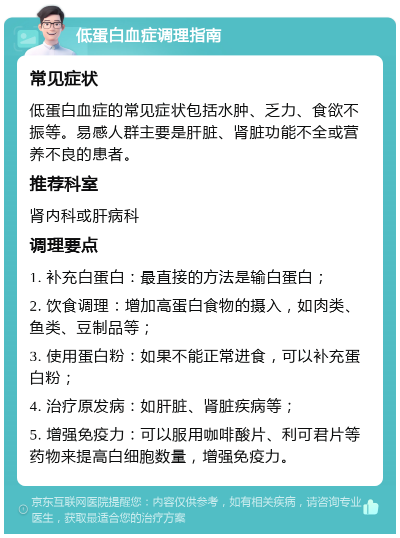 低蛋白血症调理指南 常见症状 低蛋白血症的常见症状包括水肿、乏力、食欲不振等。易感人群主要是肝脏、肾脏功能不全或营养不良的患者。 推荐科室 肾内科或肝病科 调理要点 1. 补充白蛋白：最直接的方法是输白蛋白； 2. 饮食调理：增加高蛋白食物的摄入，如肉类、鱼类、豆制品等； 3. 使用蛋白粉：如果不能正常进食，可以补充蛋白粉； 4. 治疗原发病：如肝脏、肾脏疾病等； 5. 增强免疫力：可以服用咖啡酸片、利可君片等药物来提高白细胞数量，增强免疫力。