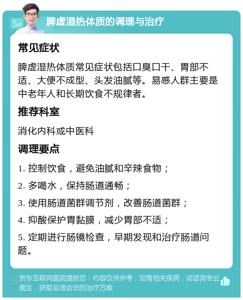 脾虚湿热体质的调理与治疗 常见症状 脾虚湿热体质常见症状包括口臭口干、胃部不适、大便不成型、头发油腻等。易感人群主要是中老年人和长期饮食不规律者。 推荐科室 消化内科或中医科 调理要点 1. 控制饮食，避免油腻和辛辣食物； 2. 多喝水，保持肠道通畅； 3. 使用肠道菌群调节剂，改善肠道菌群； 4. 抑酸保护胃黏膜，减少胃部不适； 5. 定期进行肠镜检查，早期发现和治疗肠道问题。