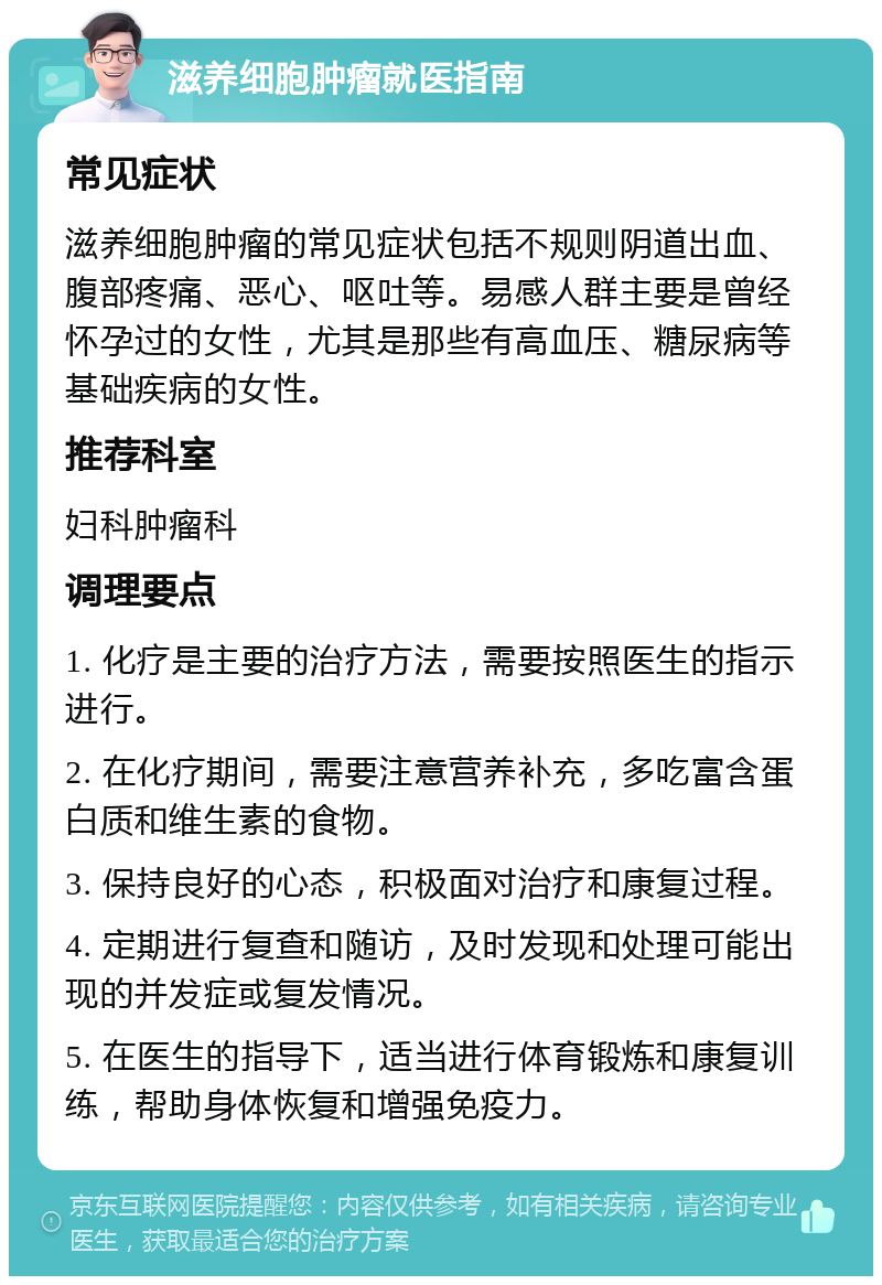 滋养细胞肿瘤就医指南 常见症状 滋养细胞肿瘤的常见症状包括不规则阴道出血、腹部疼痛、恶心、呕吐等。易感人群主要是曾经怀孕过的女性，尤其是那些有高血压、糖尿病等基础疾病的女性。 推荐科室 妇科肿瘤科 调理要点 1. 化疗是主要的治疗方法，需要按照医生的指示进行。 2. 在化疗期间，需要注意营养补充，多吃富含蛋白质和维生素的食物。 3. 保持良好的心态，积极面对治疗和康复过程。 4. 定期进行复查和随访，及时发现和处理可能出现的并发症或复发情况。 5. 在医生的指导下，适当进行体育锻炼和康复训练，帮助身体恢复和增强免疫力。