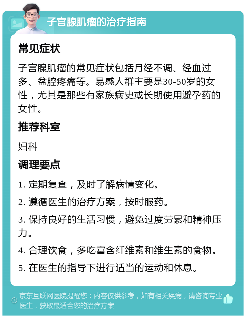 子宫腺肌瘤的治疗指南 常见症状 子宫腺肌瘤的常见症状包括月经不调、经血过多、盆腔疼痛等。易感人群主要是30-50岁的女性，尤其是那些有家族病史或长期使用避孕药的女性。 推荐科室 妇科 调理要点 1. 定期复查，及时了解病情变化。 2. 遵循医生的治疗方案，按时服药。 3. 保持良好的生活习惯，避免过度劳累和精神压力。 4. 合理饮食，多吃富含纤维素和维生素的食物。 5. 在医生的指导下进行适当的运动和休息。