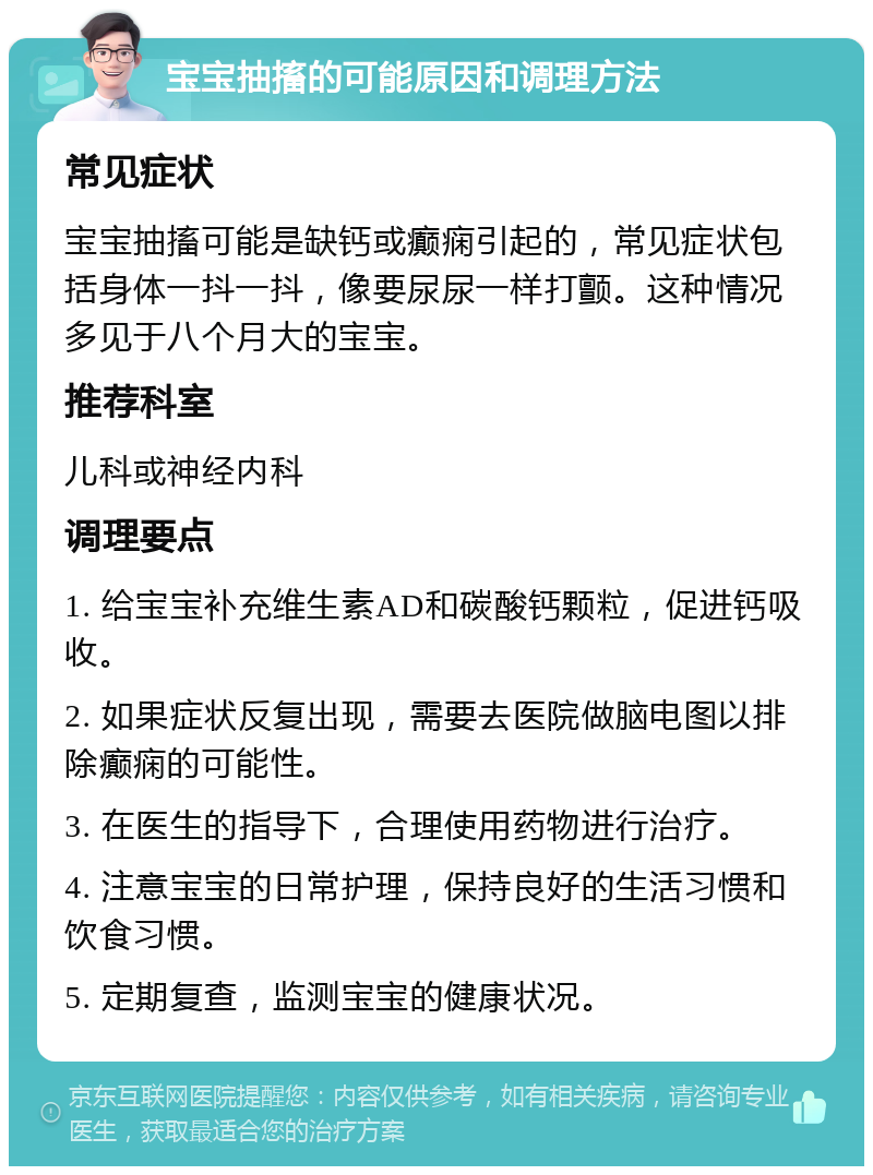 宝宝抽搐的可能原因和调理方法 常见症状 宝宝抽搐可能是缺钙或癫痫引起的，常见症状包括身体一抖一抖，像要尿尿一样打颤。这种情况多见于八个月大的宝宝。 推荐科室 儿科或神经内科 调理要点 1. 给宝宝补充维生素AD和碳酸钙颗粒，促进钙吸收。 2. 如果症状反复出现，需要去医院做脑电图以排除癫痫的可能性。 3. 在医生的指导下，合理使用药物进行治疗。 4. 注意宝宝的日常护理，保持良好的生活习惯和饮食习惯。 5. 定期复查，监测宝宝的健康状况。