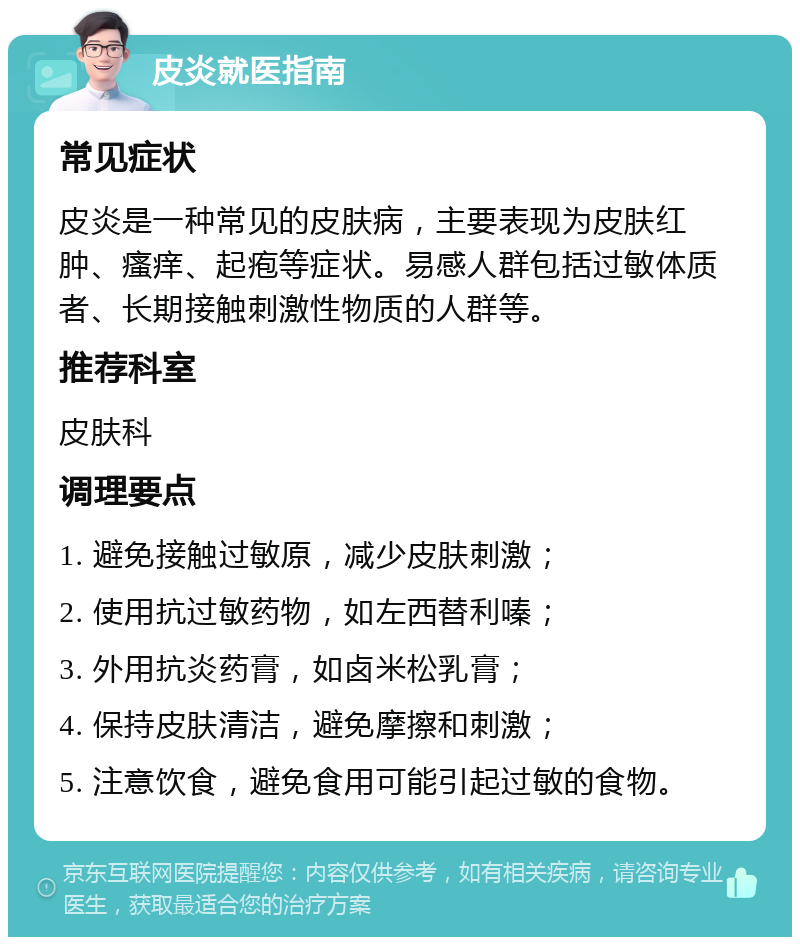 皮炎就医指南 常见症状 皮炎是一种常见的皮肤病，主要表现为皮肤红肿、瘙痒、起疱等症状。易感人群包括过敏体质者、长期接触刺激性物质的人群等。 推荐科室 皮肤科 调理要点 1. 避免接触过敏原，减少皮肤刺激； 2. 使用抗过敏药物，如左西替利嗪； 3. 外用抗炎药膏，如卤米松乳膏； 4. 保持皮肤清洁，避免摩擦和刺激； 5. 注意饮食，避免食用可能引起过敏的食物。