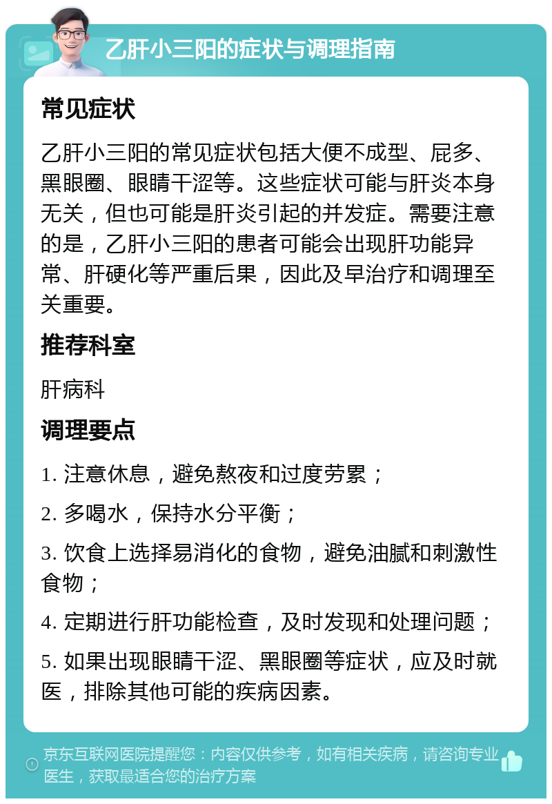 乙肝小三阳的症状与调理指南 常见症状 乙肝小三阳的常见症状包括大便不成型、屁多、黑眼圈、眼睛干涩等。这些症状可能与肝炎本身无关，但也可能是肝炎引起的并发症。需要注意的是，乙肝小三阳的患者可能会出现肝功能异常、肝硬化等严重后果，因此及早治疗和调理至关重要。 推荐科室 肝病科 调理要点 1. 注意休息，避免熬夜和过度劳累； 2. 多喝水，保持水分平衡； 3. 饮食上选择易消化的食物，避免油腻和刺激性食物； 4. 定期进行肝功能检查，及时发现和处理问题； 5. 如果出现眼睛干涩、黑眼圈等症状，应及时就医，排除其他可能的疾病因素。