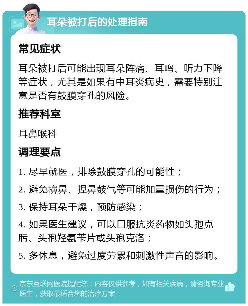 耳朵被打后的处理指南 常见症状 耳朵被打后可能出现耳朵阵痛、耳鸣、听力下降等症状，尤其是如果有中耳炎病史，需要特别注意是否有鼓膜穿孔的风险。 推荐科室 耳鼻喉科 调理要点 1. 尽早就医，排除鼓膜穿孔的可能性； 2. 避免擤鼻、捏鼻鼓气等可能加重损伤的行为； 3. 保持耳朵干燥，预防感染； 4. 如果医生建议，可以口服抗炎药物如头孢克肟、头孢羟氨苄片或头孢克洛； 5. 多休息，避免过度劳累和刺激性声音的影响。