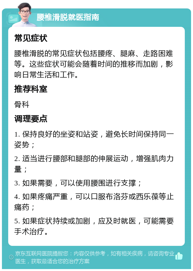 腰椎滑脱就医指南 常见症状 腰椎滑脱的常见症状包括腰疼、腿麻、走路困难等。这些症状可能会随着时间的推移而加剧，影响日常生活和工作。 推荐科室 骨科 调理要点 1. 保持良好的坐姿和站姿，避免长时间保持同一姿势； 2. 适当进行腰部和腿部的伸展运动，增强肌肉力量； 3. 如果需要，可以使用腰围进行支撑； 4. 如果疼痛严重，可以口服布洛芬或西乐葆等止痛药； 5. 如果症状持续或加剧，应及时就医，可能需要手术治疗。