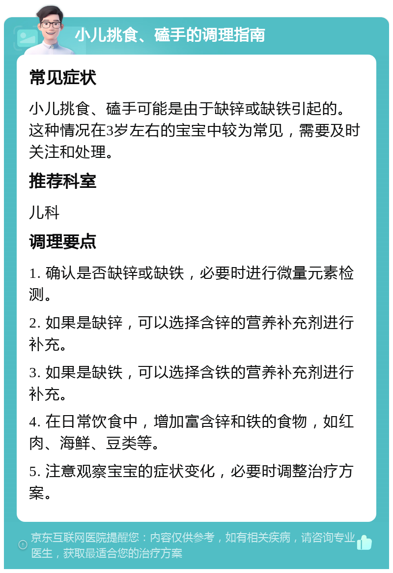 小儿挑食、磕手的调理指南 常见症状 小儿挑食、磕手可能是由于缺锌或缺铁引起的。这种情况在3岁左右的宝宝中较为常见，需要及时关注和处理。 推荐科室 儿科 调理要点 1. 确认是否缺锌或缺铁，必要时进行微量元素检测。 2. 如果是缺锌，可以选择含锌的营养补充剂进行补充。 3. 如果是缺铁，可以选择含铁的营养补充剂进行补充。 4. 在日常饮食中，增加富含锌和铁的食物，如红肉、海鲜、豆类等。 5. 注意观察宝宝的症状变化，必要时调整治疗方案。