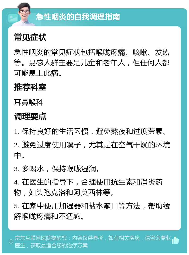 急性咽炎的自我调理指南 常见症状 急性咽炎的常见症状包括喉咙疼痛、咳嗽、发热等。易感人群主要是儿童和老年人，但任何人都可能患上此病。 推荐科室 耳鼻喉科 调理要点 1. 保持良好的生活习惯，避免熬夜和过度劳累。 2. 避免过度使用嗓子，尤其是在空气干燥的环境中。 3. 多喝水，保持喉咙湿润。 4. 在医生的指导下，合理使用抗生素和消炎药物，如头孢克洛和阿莫西林等。 5. 在家中使用加湿器和盐水漱口等方法，帮助缓解喉咙疼痛和不适感。