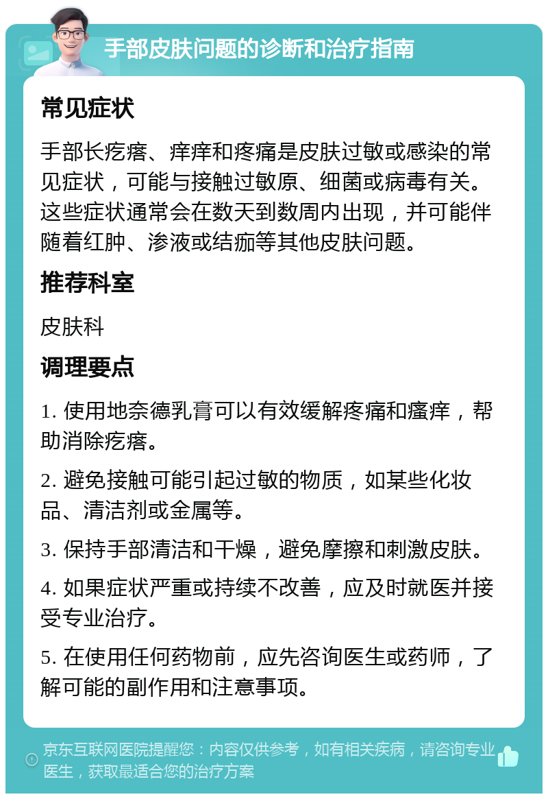 手部皮肤问题的诊断和治疗指南 常见症状 手部长疙瘩、痒痒和疼痛是皮肤过敏或感染的常见症状，可能与接触过敏原、细菌或病毒有关。这些症状通常会在数天到数周内出现，并可能伴随着红肿、渗液或结痂等其他皮肤问题。 推荐科室 皮肤科 调理要点 1. 使用地奈德乳膏可以有效缓解疼痛和瘙痒，帮助消除疙瘩。 2. 避免接触可能引起过敏的物质，如某些化妆品、清洁剂或金属等。 3. 保持手部清洁和干燥，避免摩擦和刺激皮肤。 4. 如果症状严重或持续不改善，应及时就医并接受专业治疗。 5. 在使用任何药物前，应先咨询医生或药师，了解可能的副作用和注意事项。