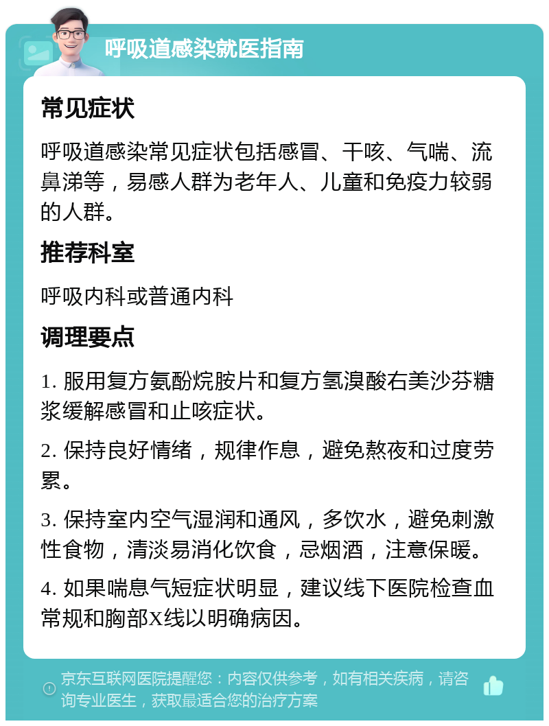 呼吸道感染就医指南 常见症状 呼吸道感染常见症状包括感冒、干咳、气喘、流鼻涕等，易感人群为老年人、儿童和免疫力较弱的人群。 推荐科室 呼吸内科或普通内科 调理要点 1. 服用复方氨酚烷胺片和复方氢溴酸右美沙芬糖浆缓解感冒和止咳症状。 2. 保持良好情绪，规律作息，避免熬夜和过度劳累。 3. 保持室内空气湿润和通风，多饮水，避免刺激性食物，清淡易消化饮食，忌烟酒，注意保暖。 4. 如果喘息气短症状明显，建议线下医院检查血常规和胸部X线以明确病因。