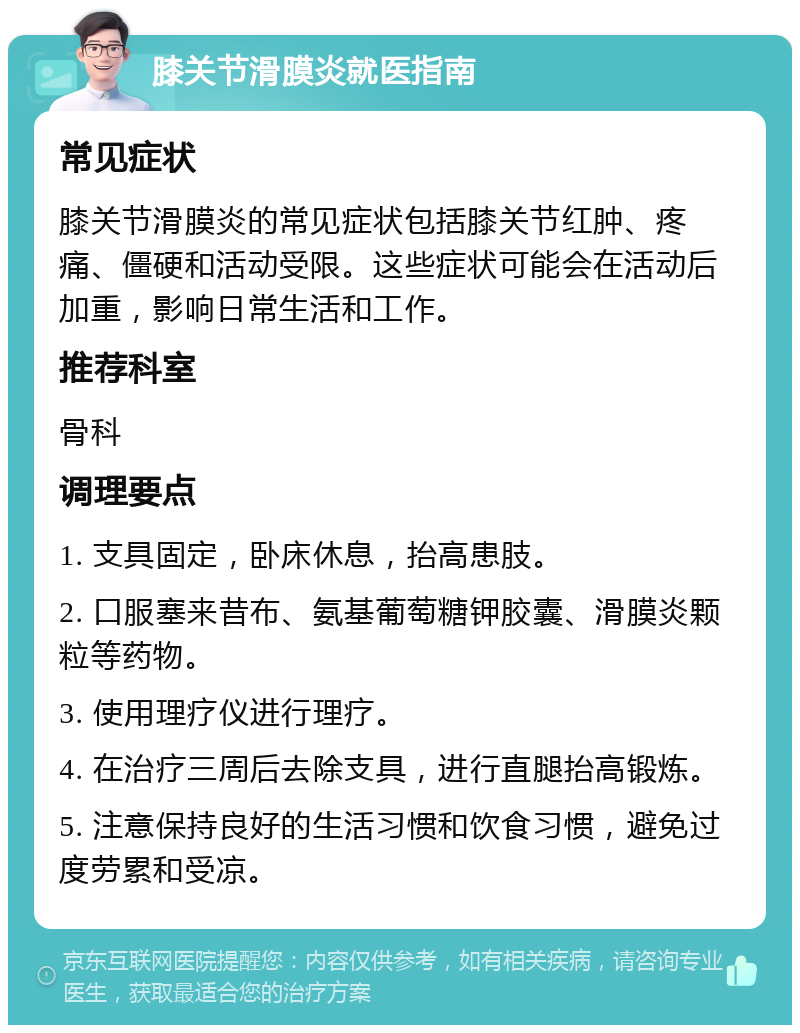 膝关节滑膜炎就医指南 常见症状 膝关节滑膜炎的常见症状包括膝关节红肿、疼痛、僵硬和活动受限。这些症状可能会在活动后加重，影响日常生活和工作。 推荐科室 骨科 调理要点 1. 支具固定，卧床休息，抬高患肢。 2. 口服塞来昔布、氨基葡萄糖钾胶囊、滑膜炎颗粒等药物。 3. 使用理疗仪进行理疗。 4. 在治疗三周后去除支具，进行直腿抬高锻炼。 5. 注意保持良好的生活习惯和饮食习惯，避免过度劳累和受凉。