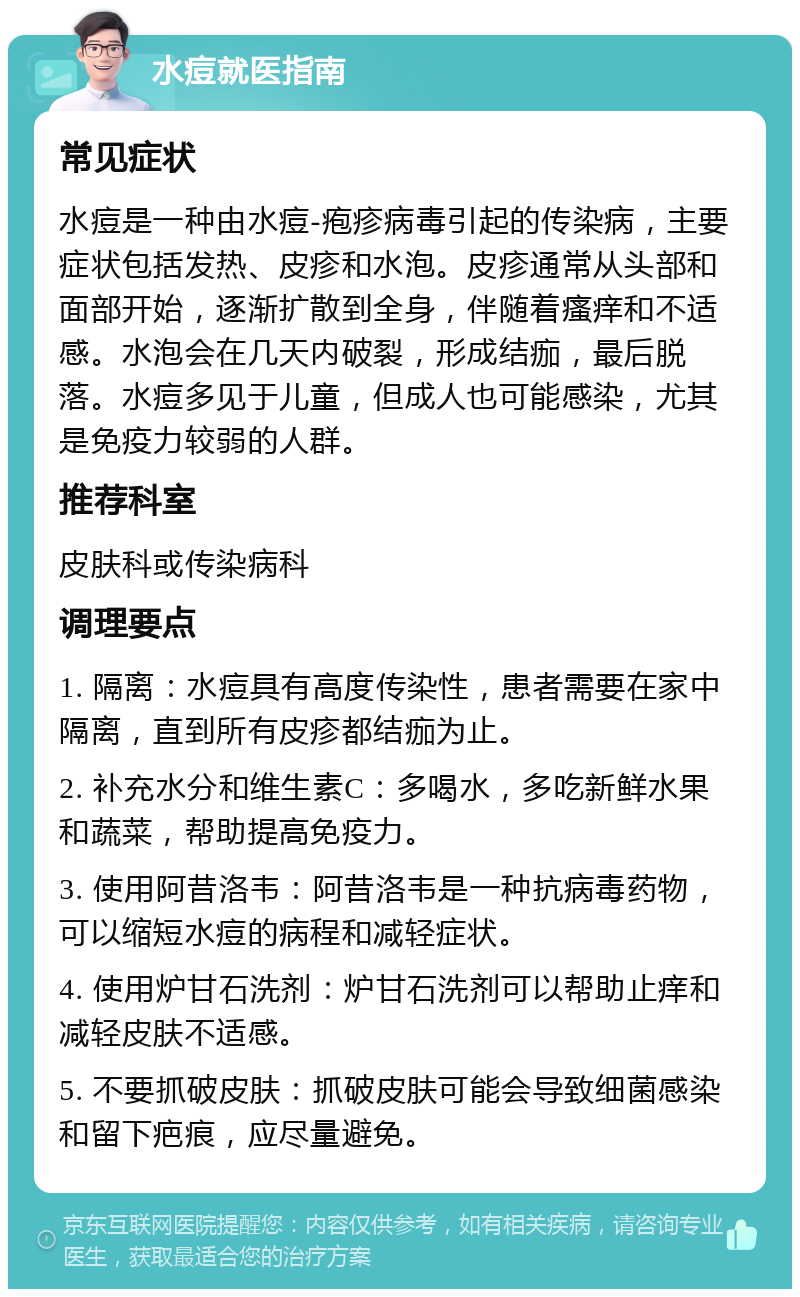 水痘就医指南 常见症状 水痘是一种由水痘-疱疹病毒引起的传染病，主要症状包括发热、皮疹和水泡。皮疹通常从头部和面部开始，逐渐扩散到全身，伴随着瘙痒和不适感。水泡会在几天内破裂，形成结痂，最后脱落。水痘多见于儿童，但成人也可能感染，尤其是免疫力较弱的人群。 推荐科室 皮肤科或传染病科 调理要点 1. 隔离：水痘具有高度传染性，患者需要在家中隔离，直到所有皮疹都结痂为止。 2. 补充水分和维生素C：多喝水，多吃新鲜水果和蔬菜，帮助提高免疫力。 3. 使用阿昔洛韦：阿昔洛韦是一种抗病毒药物，可以缩短水痘的病程和减轻症状。 4. 使用炉甘石洗剂：炉甘石洗剂可以帮助止痒和减轻皮肤不适感。 5. 不要抓破皮肤：抓破皮肤可能会导致细菌感染和留下疤痕，应尽量避免。