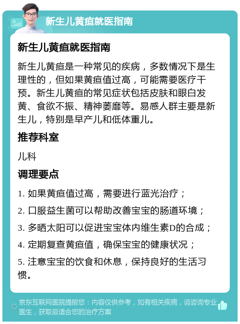 新生儿黄疸就医指南 新生儿黄疸就医指南 新生儿黄疸是一种常见的疾病，多数情况下是生理性的，但如果黄疸值过高，可能需要医疗干预。新生儿黄疸的常见症状包括皮肤和眼白发黄、食欲不振、精神萎靡等。易感人群主要是新生儿，特别是早产儿和低体重儿。 推荐科室 儿科 调理要点 1. 如果黄疸值过高，需要进行蓝光治疗； 2. 口服益生菌可以帮助改善宝宝的肠道环境； 3. 多晒太阳可以促进宝宝体内维生素D的合成； 4. 定期复查黄疸值，确保宝宝的健康状况； 5. 注意宝宝的饮食和休息，保持良好的生活习惯。