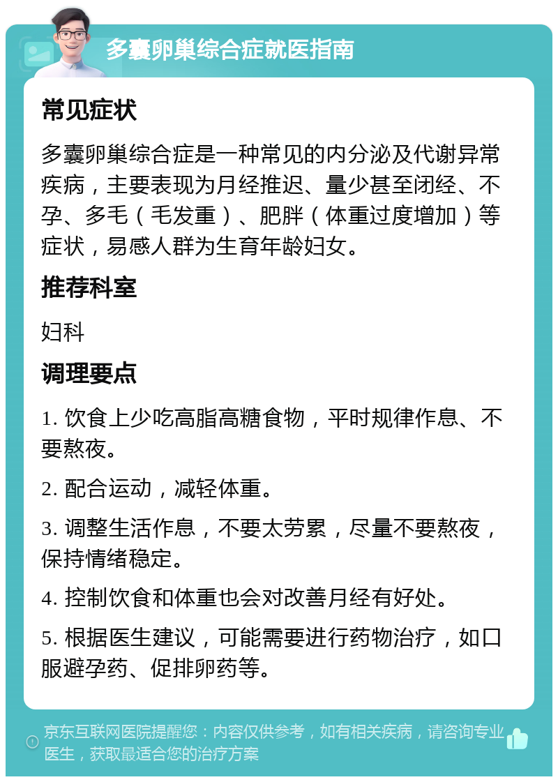 多囊卵巢综合症就医指南 常见症状 多囊卵巢综合症是一种常见的内分泌及代谢异常疾病，主要表现为月经推迟、量少甚至闭经、不孕、多毛（毛发重）、肥胖（体重过度增加）等症状，易感人群为生育年龄妇女。 推荐科室 妇科 调理要点 1. 饮食上少吃高脂高糖食物，平时规律作息、不要熬夜。 2. 配合运动，减轻体重。 3. 调整生活作息，不要太劳累，尽量不要熬夜，保持情绪稳定。 4. 控制饮食和体重也会对改善月经有好处。 5. 根据医生建议，可能需要进行药物治疗，如口服避孕药、促排卵药等。