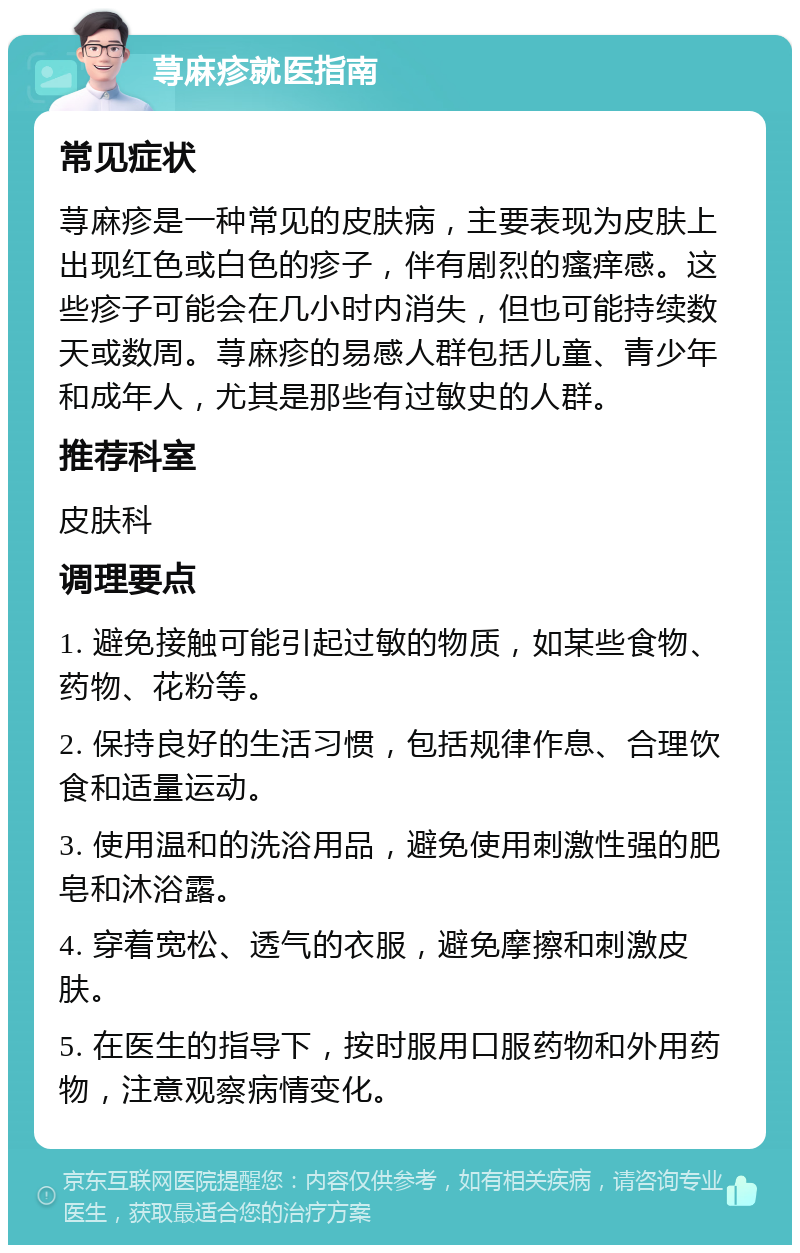 荨麻疹就医指南 常见症状 荨麻疹是一种常见的皮肤病，主要表现为皮肤上出现红色或白色的疹子，伴有剧烈的瘙痒感。这些疹子可能会在几小时内消失，但也可能持续数天或数周。荨麻疹的易感人群包括儿童、青少年和成年人，尤其是那些有过敏史的人群。 推荐科室 皮肤科 调理要点 1. 避免接触可能引起过敏的物质，如某些食物、药物、花粉等。 2. 保持良好的生活习惯，包括规律作息、合理饮食和适量运动。 3. 使用温和的洗浴用品，避免使用刺激性强的肥皂和沐浴露。 4. 穿着宽松、透气的衣服，避免摩擦和刺激皮肤。 5. 在医生的指导下，按时服用口服药物和外用药物，注意观察病情变化。