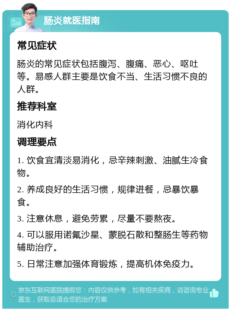 肠炎就医指南 常见症状 肠炎的常见症状包括腹泻、腹痛、恶心、呕吐等。易感人群主要是饮食不当、生活习惯不良的人群。 推荐科室 消化内科 调理要点 1. 饮食宜清淡易消化，忌辛辣刺激、油腻生冷食物。 2. 养成良好的生活习惯，规律进餐，忌暴饮暴食。 3. 注意休息，避免劳累，尽量不要熬夜。 4. 可以服用诺氟沙星、蒙脱石散和整肠生等药物辅助治疗。 5. 日常注意加强体育锻炼，提高机体免疫力。