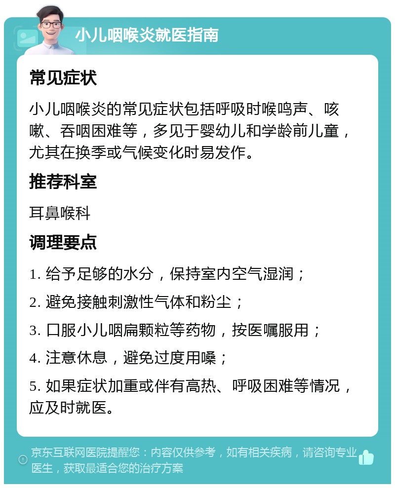 小儿咽喉炎就医指南 常见症状 小儿咽喉炎的常见症状包括呼吸时喉鸣声、咳嗽、吞咽困难等，多见于婴幼儿和学龄前儿童，尤其在换季或气候变化时易发作。 推荐科室 耳鼻喉科 调理要点 1. 给予足够的水分，保持室内空气湿润； 2. 避免接触刺激性气体和粉尘； 3. 口服小儿咽扁颗粒等药物，按医嘱服用； 4. 注意休息，避免过度用嗓； 5. 如果症状加重或伴有高热、呼吸困难等情况，应及时就医。