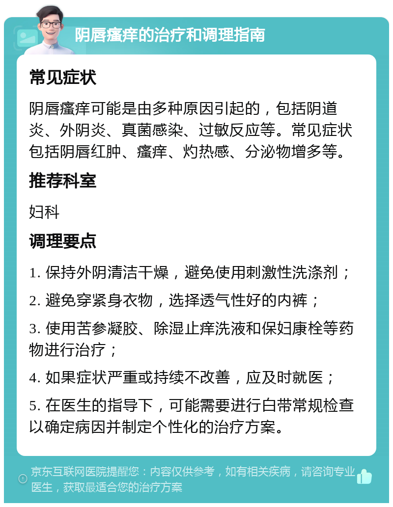 阴唇瘙痒的治疗和调理指南 常见症状 阴唇瘙痒可能是由多种原因引起的，包括阴道炎、外阴炎、真菌感染、过敏反应等。常见症状包括阴唇红肿、瘙痒、灼热感、分泌物增多等。 推荐科室 妇科 调理要点 1. 保持外阴清洁干燥，避免使用刺激性洗涤剂； 2. 避免穿紧身衣物，选择透气性好的内裤； 3. 使用苦参凝胶、除湿止痒洗液和保妇康栓等药物进行治疗； 4. 如果症状严重或持续不改善，应及时就医； 5. 在医生的指导下，可能需要进行白带常规检查以确定病因并制定个性化的治疗方案。