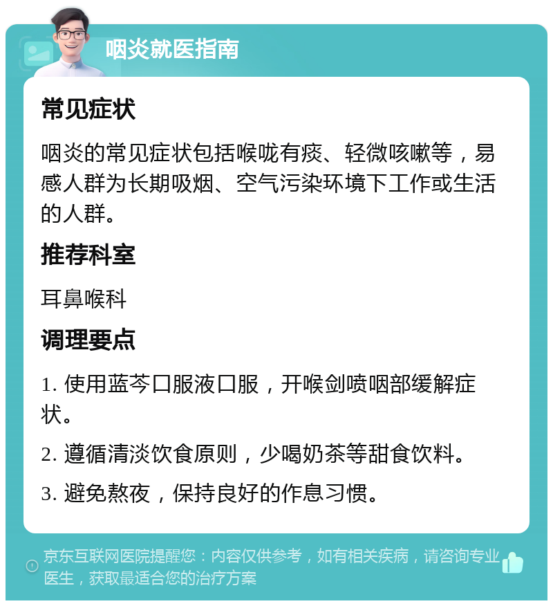 咽炎就医指南 常见症状 咽炎的常见症状包括喉咙有痰、轻微咳嗽等，易感人群为长期吸烟、空气污染环境下工作或生活的人群。 推荐科室 耳鼻喉科 调理要点 1. 使用蓝芩口服液口服，开喉剑喷咽部缓解症状。 2. 遵循清淡饮食原则，少喝奶茶等甜食饮料。 3. 避免熬夜，保持良好的作息习惯。